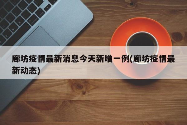 廊坊疫情最新消息今天新增一例(廊坊疫情最新动态)