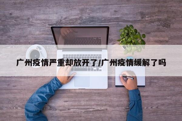 广州疫情严重却放开了/广州疫情缓解了吗