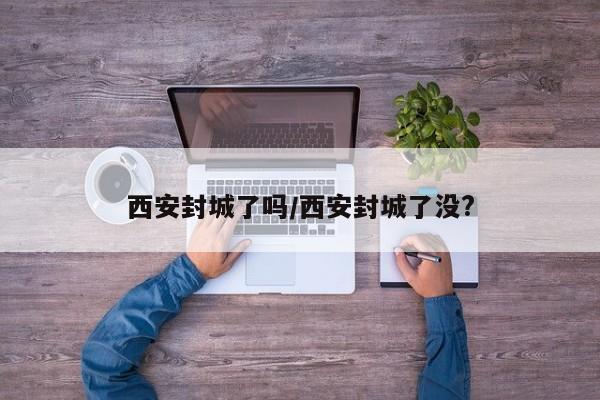 西安封城了吗/西安封城了没?