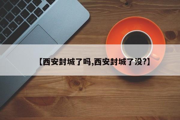 【西安封城了吗,西安封城了没?】