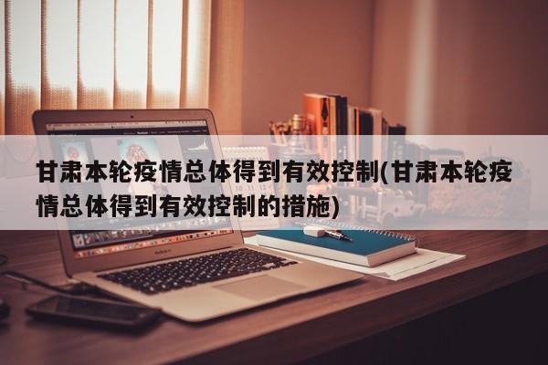 甘肃本轮疫情总体得到有效控制(甘肃本轮疫情总体得到有效控制的措施)