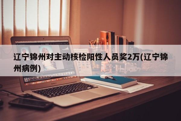 辽宁锦州对主动核检阳性人员奖2万(辽宁锦州病例)