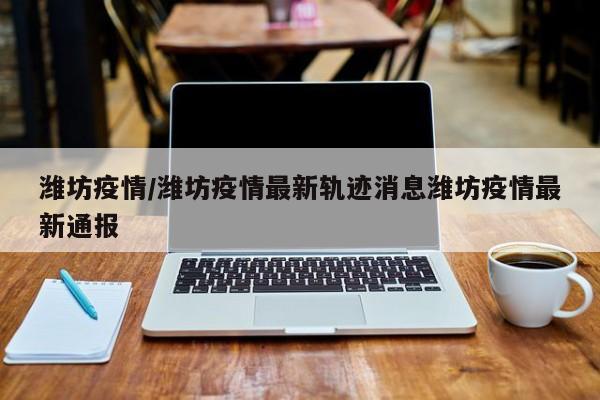 潍坊疫情/潍坊疫情最新轨迹消息潍坊疫情最新通报