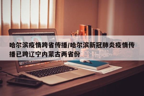 哈尔滨疫情跨省传播/哈尔滨新冠肺炎疫情传播已跨辽宁内蒙古两省份