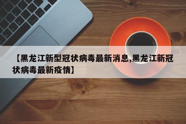 【黑龙江新型冠状病毒最新消息,黑龙江新冠状病毒最新疫情】