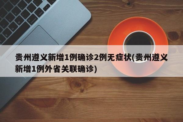 贵州遵义新增1例确诊2例无症状(贵州遵义新增1例外省关联确诊)