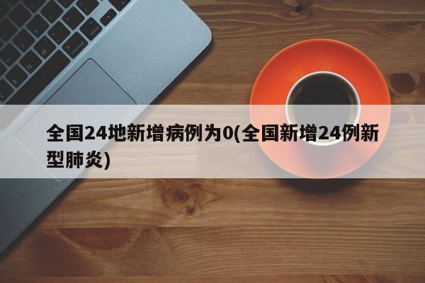 全国24地新增病例为0(全国新增24例新型肺炎)