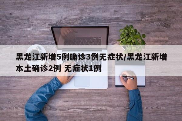 黑龙江新增5例确诊3例无症状/黑龙江新增本土确诊2例 无症状1例