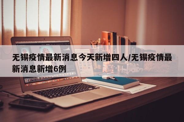 无锡疫情最新消息今天新增四人/无锡疫情最新消息新增6例