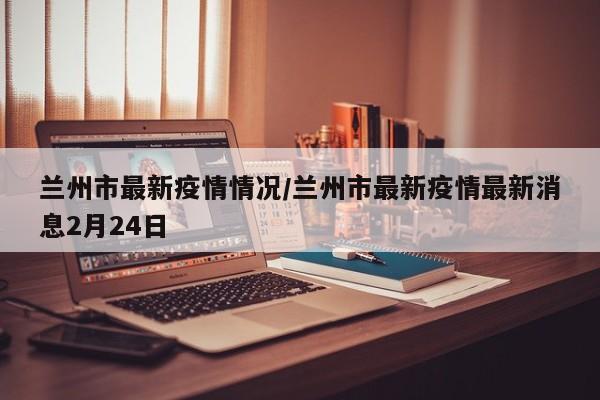 兰州市最新疫情情况/兰州市最新疫情最新消息2月24日