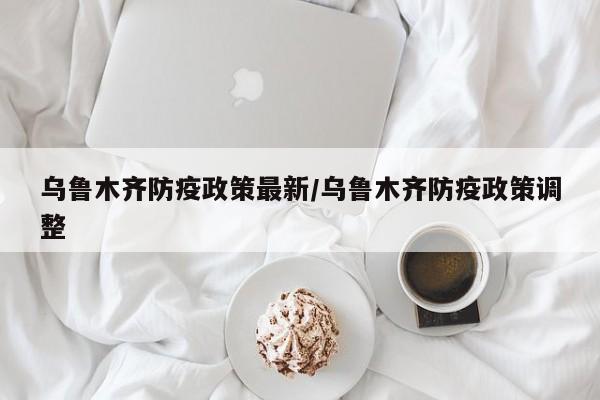 乌鲁木齐防疫政策最新/乌鲁木齐防疫政策调整