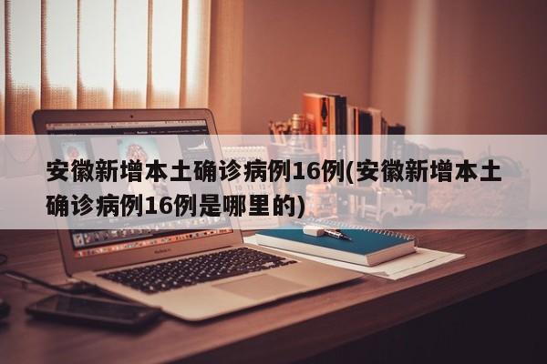 安徽新增本土确诊病例16例(安徽新增本土确诊病例16例是哪里的)