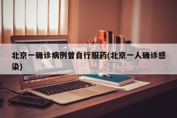 北京一确诊病例曾自行服药(北京一人确诊感染)