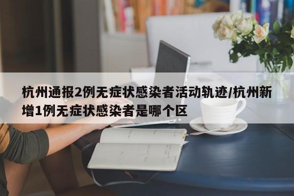 杭州通报2例无症状感染者活动轨迹/杭州新增1例无症状感染者是哪个区