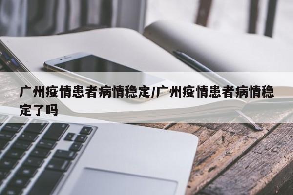 广州疫情患者病情稳定/广州疫情患者病情稳定了吗