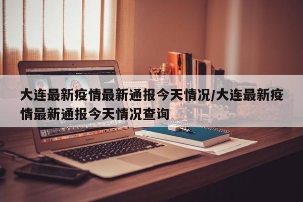 大连最新疫情最新通报今天情况/大连最新疫情最新通报今天情况查询