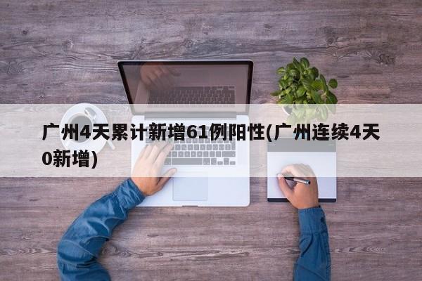 广州4天累计新增61例阳性(广州连续4天0新增)