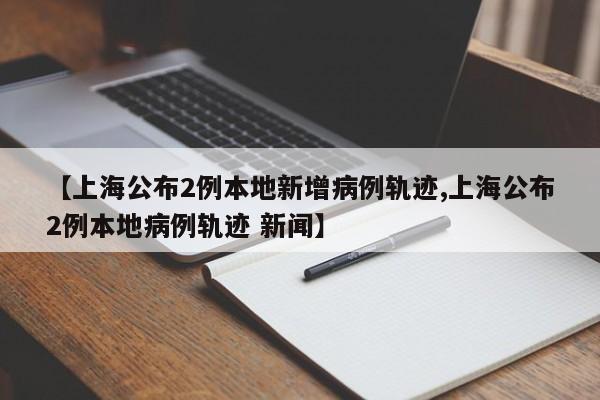 【上海公布2例本地新增病例轨迹,上海公布2例本地病例轨迹 新闻】