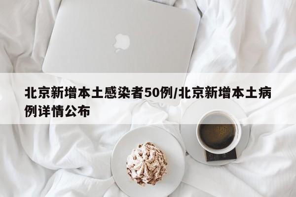 北京新增本土感染者50例/北京新增本土病例详情公布