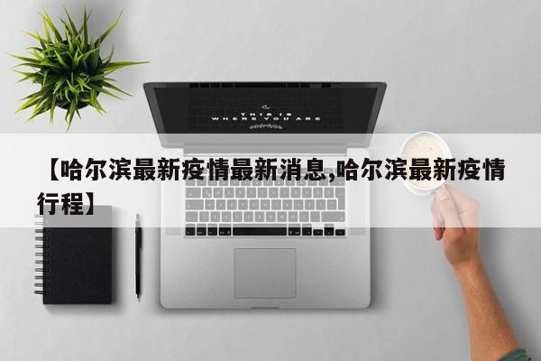 【哈尔滨最新疫情最新消息,哈尔滨最新疫情行程】