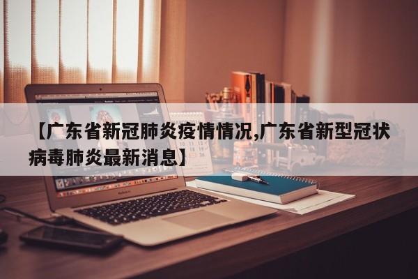 【广东省新冠肺炎疫情情况,广东省新型冠状病毒肺炎最新消息】
