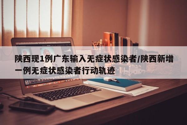 陕西现1例广东输入无症状感染者/陕西新增一例无症状感染者行动轨迹