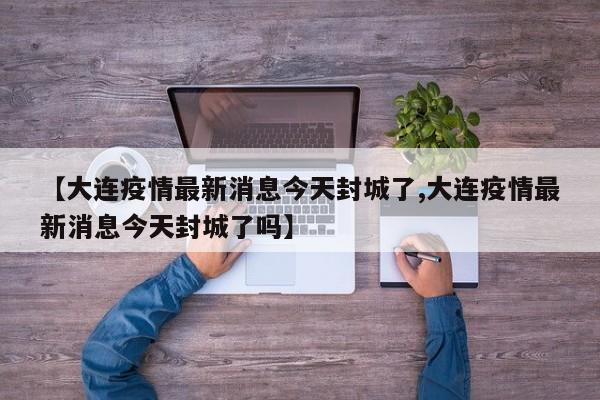 【大连疫情最新消息今天封城了,大连疫情最新消息今天封城了吗】
