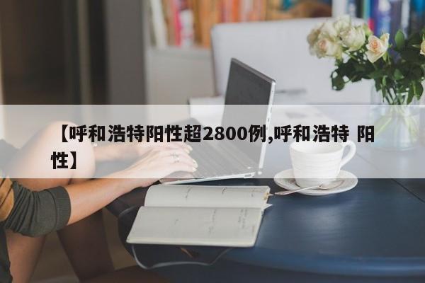 【呼和浩特阳性超2800例,呼和浩特 阳性】