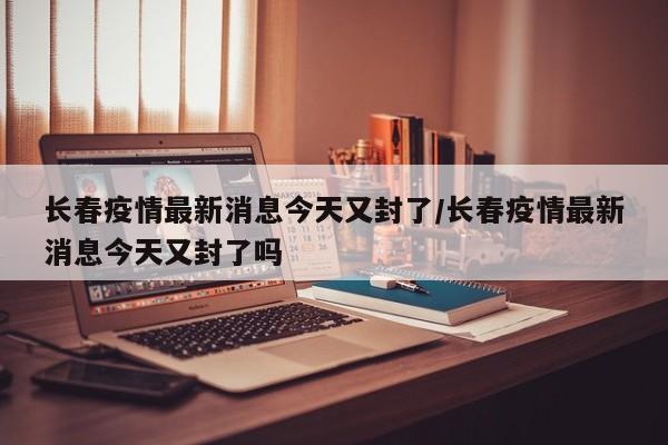 长春疫情最新消息今天又封了/长春疫情最新消息今天又封了吗