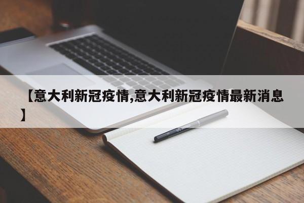 【意大利新冠疫情,意大利新冠疫情最新消息】