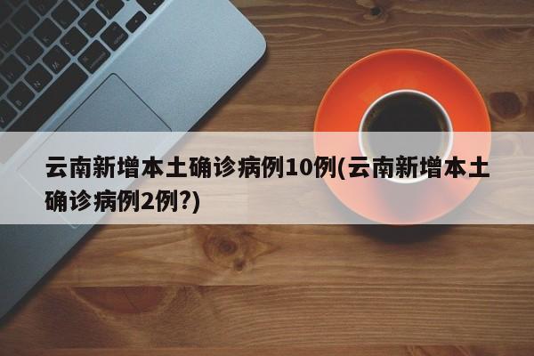 云南新增本土确诊病例10例(云南新增本土确诊病例2例?)