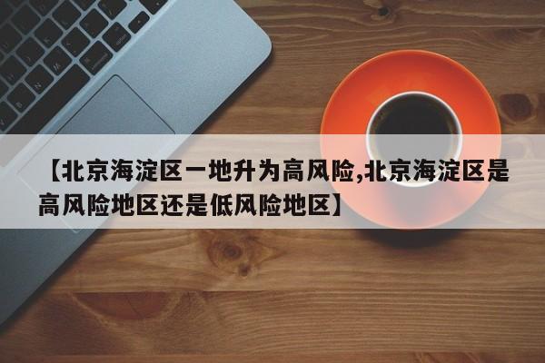 【北京海淀区一地升为高风险,北京海淀区是高风险地区还是低风险地区】