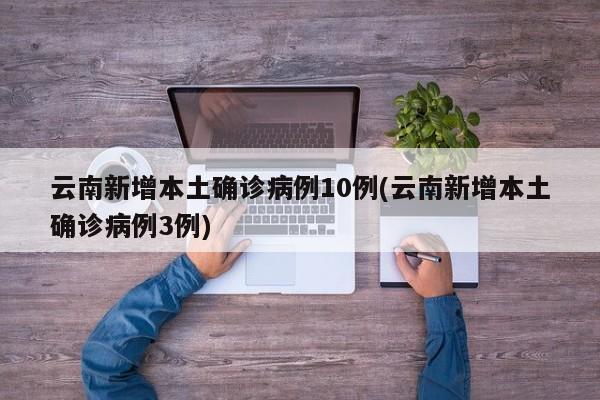 云南新增本土确诊病例10例(云南新增本土确诊病例3例)
