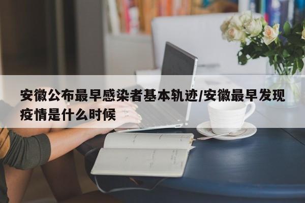 安徽公布最早感染者基本轨迹/安徽最早发现疫情是什么时候