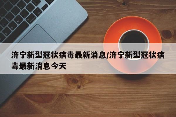 济宁新型冠状病毒最新消息/济宁新型冠状病毒最新消息今天