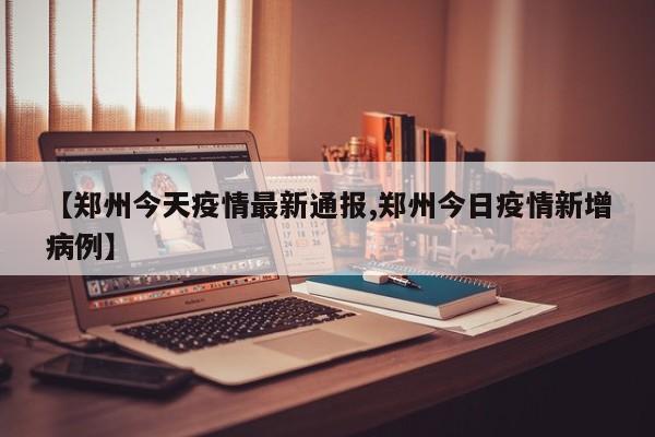 【郑州今天疫情最新通报,郑州今日疫情新增病例】