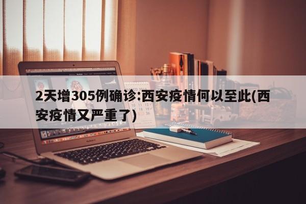 2天增305例确诊:西安疫情何以至此(西安疫情又严重了)