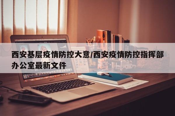西安基层疫情防控大意/西安疫情防控指挥部办公室最新文件