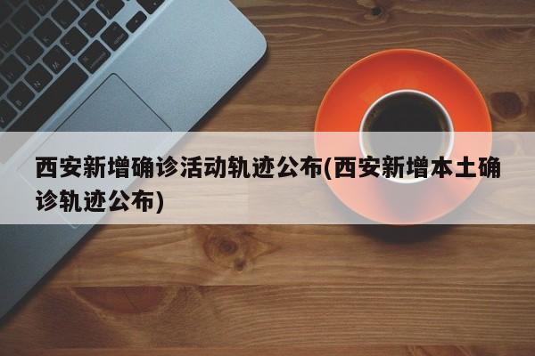 西安新增确诊活动轨迹公布(西安新增本土确诊轨迹公布)
