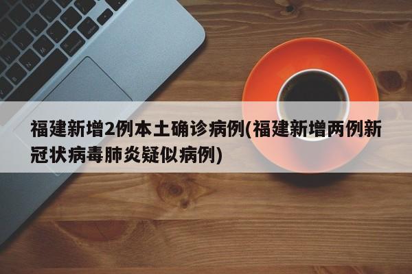 福建新增2例本土确诊病例(福建新增两例新冠状病毒肺炎疑似病例)