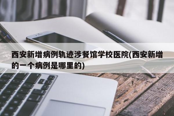 西安新增病例轨迹涉餐馆学校医院(西安新增的一个病例是哪里的)