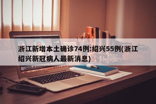 浙江新增本土确诊74例:绍兴55例(浙江绍兴新冠病人最新消息)
