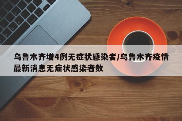 乌鲁木齐增4例无症状感染者/乌鲁木齐疫情最新消息无症状感染者数
