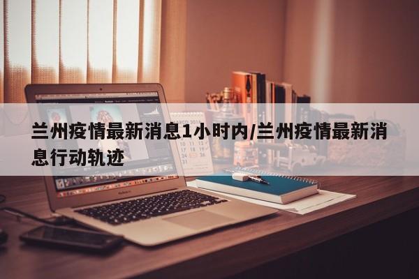 兰州疫情最新消息1小时内/兰州疫情最新消息行动轨迹