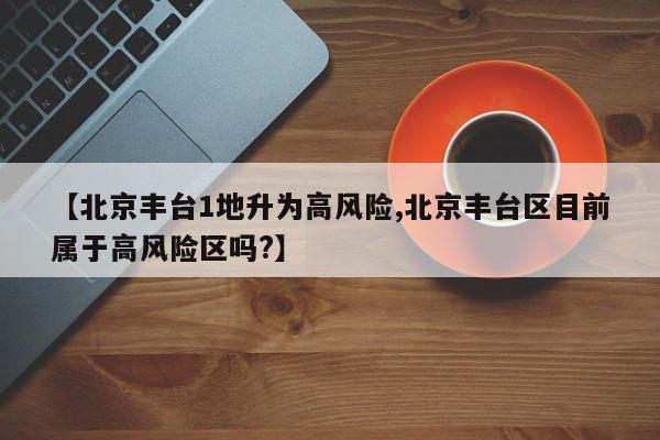 【北京丰台1地升为高风险,北京丰台区目前属于高风险区吗?】