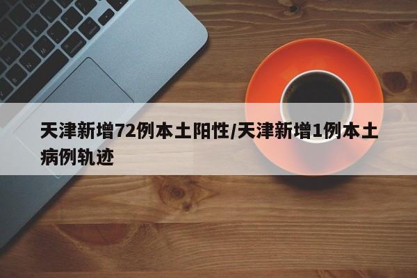 天津新增72例本土阳性/天津新增1例本土病例轨迹