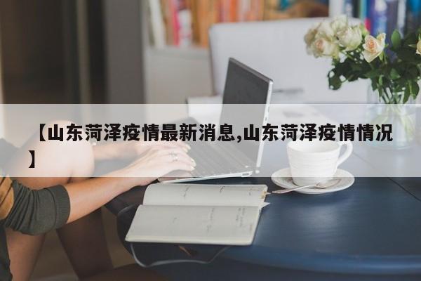 【山东菏泽疫情最新消息,山东菏泽疫情情况】