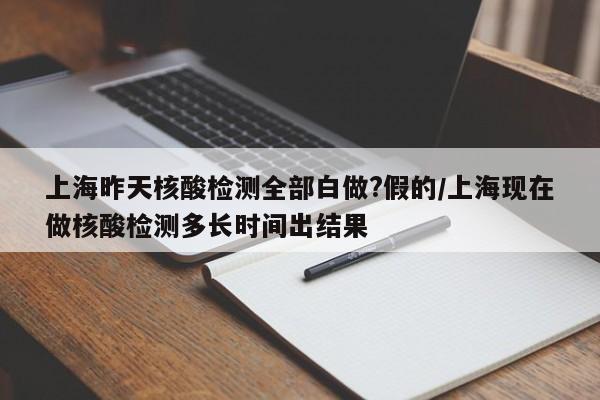上海昨天核酸检测全部白做?假的/上海现在做核酸检测多长时间出结果