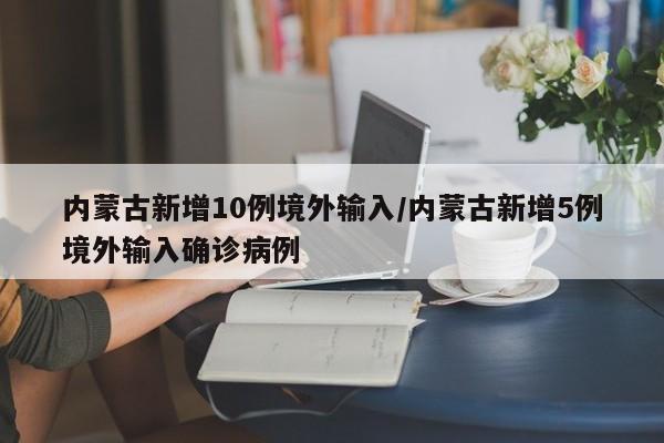 内蒙古新增10例境外输入/内蒙古新增5例境外输入确诊病例