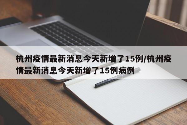 杭州疫情最新消息今天新增了15例/杭州疫情最新消息今天新增了15例病例